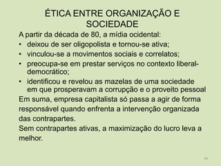 ÉTICA ENTRE ORGANIZAÇÃO E
               SOCIEDADE
A partir da década de 80, a mídia ocidental:
• deixou de ser oligopolista e tornou-se ativa;
• vinculou-se a movimentos sociais e correlatos;
• preocupa-se em prestar serviços no contexto liberal-
  democrático;
• identificou e revelou as mazelas de uma sociedade
  em que prosperavam a corrupção e o proveito pessoal
Em suma, empresa capitalista só passa a agir de forma
responsável quando enfrenta a intervenção organizada
das contrapartes.
Sem contrapartes ativas, a maximização do lucro leva a
melhor.

                                                     24
 