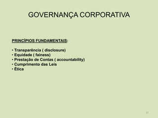 GOVERNANÇA CORPORATIVA


PRINCÍPIOS FUNDAMENTAIS:

• Transparência ( disclosure)
• Equidade ( fainess)
• Prestação de Contas ( accountability)
• Cumprimento das Leis
• Ética




                                          27
 