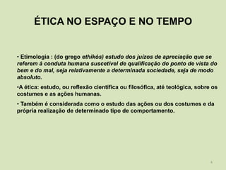 ÉTICA NO ESPAÇO E NO TEMPO


• Etimologia : (do grego ethikós) estudo dos juízos de apreciação que se
referem à conduta humana suscetível de qualificação do ponto de vista do
bem e do mal, seja relativamente a determinada sociedade, seja de modo
absoluto.
•A ética: estudo, ou reflexão científica ou filosófica, até teológica, sobre os
costumes e as ações humanas.
• Também é considerada como o estudo das ações ou dos costumes e da
própria realização de determinado tipo de comportamento.




                                                                            4
 