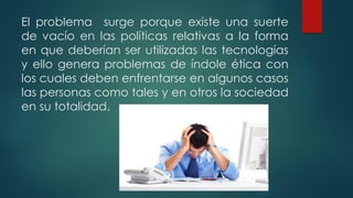 El problema surge porque existe una suerte
de vacío en las políticas relativas a la forma
en que deberían ser utilizadas las tecnologías
y ello genera problemas de índole ética con
los cuales deben enfrentarse en algunos casos
las personas como tales y en otros la sociedad
en su totalidad.
 
