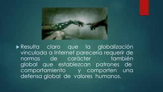  Resulta claro que la globalización
vinculada a Internet parecería requerir de
normas de carácter también
global que establezcan patrones de
comportamiento y comporten una
defensa global de valores humanos.
 