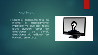 Anonimato
 Lograr el anonimato total en
Internet es prácticamente
imposible ya que por todos
lados quedan rastros de
direcciones de e-mail,
direcciones IP, teléfonos de
llamada, entre otros.
 