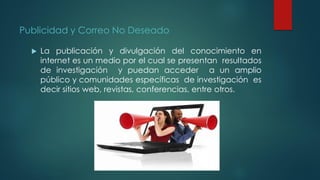 Publicidad y Correo No Deseado
 La publicación y divulgación del conocimiento en
internet es un medio por el cual se presentan resultados
de investigación y puedan acceder a un amplio
público y comunidades específicas de investigación es
decir sitios web, revistas, conferencias, entre otros.
 