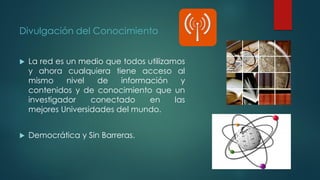 Divulgación del Conocimiento
 La red es un medio que todos utilizamos
y ahora cualquiera tiene acceso al
mismo nivel de información y
contenidos y de conocimiento que un
investigador conectado en las
mejores Universidades del mundo.
 Democrática y Sin Barreras.
 