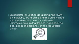  En concreto, el Estatuto de la Reina Ana (1709),
en Inglaterra, fue la primera norma en el mundo
sobre los derechos de autor, y sirvió de
inspiración para las legislaciones nacionales de
otros países anglosajones, entre ellos Estados
Unidos.
 