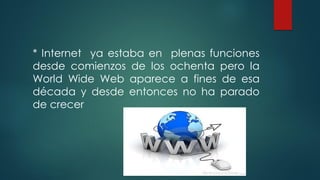 * Internet ya estaba en plenas funciones
desde comienzos de los ochenta pero la
World Wide Web aparece a fines de esa
década y desde entonces no ha parado
de crecer
 