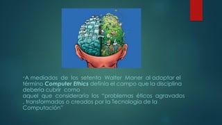 “A mediados de los setenta Walter Maner al adoptar el
término Computer Ethics definía el campo que la disciplina
debería cubrir como
aquel que consideraría los “problemas éticos agravados
, transformados o creados por la Tecnología de la
Computación”
 
