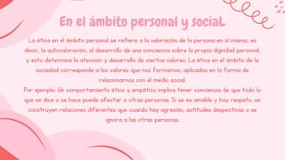 En el ámbito personal y sociaL
La ética en el ámbito personal se refiere a la valoración de la persona en sí misma, es
decir, la autovaloración, al desarrollo de una conciencia sobre la propia dignidad personal,
y esto determina la atención y desarrollo de ciertos valores. La ética en el ámbito de la
sociedad corresponde a los valores que nos formamos, aplicados en la forma de
relacionarnos con el medio social.
Por ejemplo: Un comportamiento ético y empático implica tener conciencia de que todo lo
que se dice o se hace puede afectar a otras personas. Si se es amable y hay respeto, se
construyen relaciones diferentes que cuando hay agresión, actitudes despectivas o se
ignora a las otras personas.
 