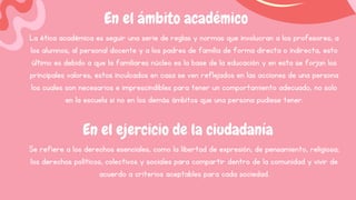 En el ámbito académico
La ética académica es seguir una serie de reglas y normas que involucran a los profesores, a
los alumnos, al personal docente y a los padres de familia de forma directa o indirecta, esto
último es debido a que la familiares núcleo es la base de la educación y en esta se forjan los
principales valores, estos inculcados en casa se ven reflejados en las acciones de una persona
los cuales son necesarios e imprescindibles para tener un comportamiento adecuado, no solo
en la escuela si no en los demás ámbitos que una persona pudiese tener.
En el ejercicio de la ciudadanía
Se refiere a los derechos esenciales, como la libertad de expresión, de pensamiento, religiosa;
los derechos políticos, colectivos y sociales para compartir dentro de la comunidad y vivir de
acuerdo a criterios aceptables para cada sociedad.
 