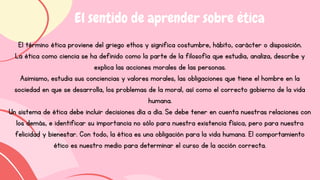 El término ética proviene del griego ethos y significa costumbre, hábito, carácter o disposición.
La ética como ciencia se ha definido como la parte de la filosofía que estudia, analiza, describe y
explica las acciones morales de las personas.
Asimismo, estudia sus conciencias y valores morales, las obligaciones que tiene el hombre en la
sociedad en que se desarrolla, los problemas de la moral, así como el correcto gobierno de la vida
humana.
Un sistema de ética debe incluir decisiones día a día. Se debe tener en cuenta nuestras relaciones con
los demás, e identificar su importancia no sólo para nuestra existencia física, pero para nuestra
felicidad y bienestar. Con todo, la ética es una obligación para la vida humana. El comportamiento
ético es nuestro medio para determinar el curso de la acción correcta.
El sentido de aprender sobre ética
 