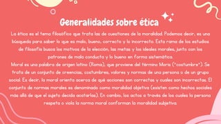 Generalidades sobre ética
La ética es el tema filosófico que trata las de cuestiones de la moralidad. Podemos decir, es una
búsqueda para saber lo que es malo, bueno, correcto y lo incorrecto. Esta rama de los estudios
de filosofía busca los motivos de la elección, las metas y los ideales morales, junto con los
patrones de mala conducta y lo bueno en forma sistemática.
Moral es una palabra de origen latino (Roma), que proviene del término Moris (“costumbre”). Se
trata de un conjunto de creencias, costumbres, valores y normas de una persona o de un grupo
social. Es decir, la moral orienta acerca de qué acciones son correctas y cuales son incorrectas. El
conjunto de normas morales es denominado como moralidad objetiva (existen como hechos sociales
más allá de que el sujeto decida acatarlas). En cambio, los actos a través de los cuales la persona
respeta o viola la norma moral conforman la moralidad subjetiva.
 
