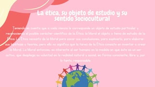 Teniendo en cuenta que a cada ciencia le corresponde un objeto de estudio particular y
reconociendo el posible carácter científico de la Ética. la Moral el objeto o tema de estudio de la
Ética. La Ética necesita de la Moral para sacar sus conclusiones, para explicarla, para elaborar
sus hipótesis y teorías, pero ello no significa que la tarea de la Ética consiste en inventar o crear
la Moral. La Moral entonces, es inherente al ser humano en la medida en que éste es un ser
activo, que despliega su voluntad en la realidad natural y social, en forma consciente, libre y, por
lo tanto, responsable.
La ética, su objeto de estudio y su
sentido sociocultural
 