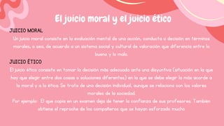 El juicio moral y el juicio ético
JUICIO MORAL
Un juicio moral consiste en la evaluación mental de una acción, conducta o decisión en términos
morales, o sea, de acuerdo a un sistema social y cultural de valoración que diferencia entre lo
bueno y lo malo.
JUICIO ÉTICO
El juicio ético consiste en tomar la decisión más adecuada ante una disyuntiva (situación en la que
hay que elegir entre dos cosas o soluciones diferentes) en la que se debe elegir la más acorde a
la moral y a la ética. Se trata de una decisión individual, aunque se relaciona con los valores
morales de la sociedad.
Por ejemplo: El que copia en un examen deja de tener la confianza de sus profesores. También
obtiene el reproche de los compañeros que se hayan esforzado mucho
 
