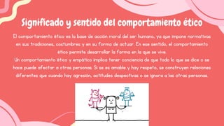 El comportamiento ético es la base de acción moral del ser humano, ya que impone normativas
en sus tradiciones, costumbres y en su forma de actuar. En ese sentido, el comportamiento
ético permite desarrollar la forma en la que se vive.
Un comportamiento ético y empático implica tener conciencia de que todo lo que se dice o se
hace puede afectar a otras personas. Si se es amable y hay respeto, se construyen relaciones
diferentes que cuando hay agresión, actitudes despectivas o se ignora a las otras personas.
Significado y sentido del comportamiento ético
 