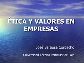 ÉTICA Y VALORES EN EMPRESAS José Barbosa Corbacho Universidad Técnica Particular de Loja 