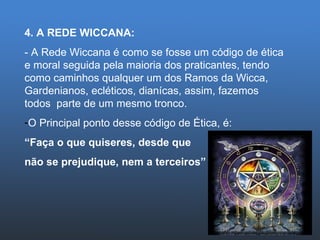 4. A REDE WICCANA: - A Rede Wiccana é como se fosse um código de ética e moral seguida pela maioria dos praticantes, tendo como caminhos qualquer um dos Ramos da Wicca, Gardenianos, ecléticos, dianícas, assim, fazemos todos  parte de um mesmo tronco. O Principal ponto desse código de Ética, é:  “ Faça o que quiseres, desde que  não se prejudique, nem a terceiros” 