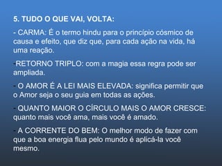 5. TUDO O QUE VAI, VOLTA: - CARMA: É o termo hindu para o princípio cósmico de causa e efeito, que diz que, para cada ação na vida, há uma reação. RETORNO TRIPLO: com a magia essa regra pode ser ampliada. O AMOR É A LEI MAIS ELEVADA: significa permitir que o Amor seja o seu guia em todas as ações. QUANTO MAIOR O CÍRCULO MAIS O AMOR CRESCE: quanto mais você ama, mais você é amado. A CORRENTE DO BEM: O melhor modo de fazer com que a boa energia flua pelo mundo é aplicá-la você mesmo. 
