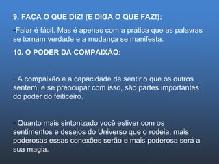 9. FAÇA O QUE DIZ! (E DIGA O QUE FAZ!): Falar é fácil. Mas é apenas com a prática que as palavras se tornam verdade e a mudança se manifesta. 10. O PODER DA COMPAIXÃO: A compaixão e a capacidade de sentir o que os outros sentem, e se preocupar com isso, são partes importantes do poder do feiticeiro. Quanto mais sintonizado você estiver com os sentimentos e desejos do Universo que o rodeia, mais poderosas essas conexões serão e mais poderosa será a sua magia. 