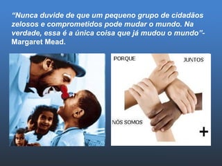 “ Nunca duvide de que um pequeno grupo de cidadãos zelosos e comprometidos pode mudar o mundo. Na verdade, essa é a única coisa que já mudou o mundo”-  Margaret Mead. 