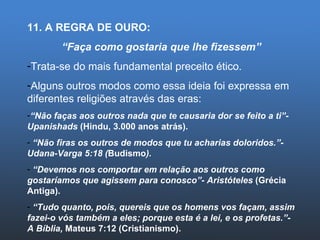 11. A REGRA DE OURO: “ Faça como gostaria que lhe fizessem” Trata-se do mais fundamental preceito ético. Alguns outros modos como essa ideia foi expressa em diferentes religiões através das eras: “ Não faças aos outros nada que te causaria dor se feito a ti”- Upanishads  (Hindu, 3.000 anos atrás). “ Não firas os outros de modos que tu acharias doloridos.”- Udana-Varga 5:18 ( Budismo ). “ Devemos nos comportar em relação aos outros como gostaríamos que agissem para conosco”- Aristóteles  (Grécia Antiga). “ Tudo quanto, pois, quereis que os homens vos façam, assim fazei-o vós também a eles; porque esta é a lei, e os profetas.”- A Bíblia,  Mateus 7:12 (Cristianismo). 
