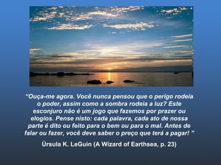 “ Ouça-me agora. Você nunca pensou que o perigo rodeia o poder, assim como a sombra rodeia a luz? Este esconjuro não é um jogo que fazemos por prazer ou elogios. Pense nisto: cada palavra, cada ato de nossa parte é dito ou feito para o bem ou para o mal. Antes de falar ou fazer, você deve saber o preço que terá a pagar! ” Úrsula K. LeGuin (A Wizard of Earthsea, p. 23) 