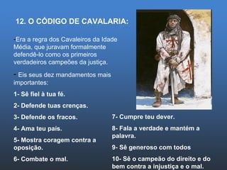 12. O CÓDIGO DE CAVALARIA: Era a regra dos Cavaleiros da Idade Média, que juravam formalmente defendê-lo como os primeiros verdadeiros campeões da justiça. Eis seus dez mandamentos mais importantes: 1- Sê fiel à tua fé. 2- Defende tuas crenças. 3- Defende os fracos. 4- Ama teu país. 5- Mostra coragem contra a oposição. 6- Combate o mal. 7- Cumpre teu dever. 8- Fala a verdade e mantém a palavra. 9- Sê generoso com todos 10- Sê o campeão do direito e do bem contra a injustiça e o mal. 