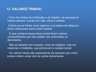 13. VALORES TRIBAIS: - Fora dos limites da civilização e do Império, as pessoas do interior sempre viveram em clãs, tribos e aldeias. Outros povos tribais como ciganos e os judeus da diáspora, foram deslocados para outras nações. O que manteve essas tribos juntas foram valores compartilhados que não podiam ser arrancados ou derrubados. Não se baseiam em crenças, como as religiões, mas em costumes e tradições, que promovem a coesão social. Os valores tribais são expectativas de pessoas que vivem juntas e lidam umas com as outras diariamente. 