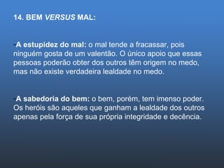 14. BEM  VERSUS  MAL: A estupidez do mal:  o mal tende a fracassar, pois ninguém gosta de um valentão. O único apoio que essas pessoas poderão obter dos outros têm origem no medo, mas não existe verdadeira lealdade no medo. A sabedoria do bem:  o bem, porém, tem imenso poder. Os heróis são aqueles que ganham a lealdade dos outros apenas pela força de sua própria integridade e decência. 