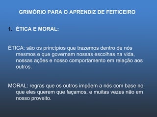 GRIMÓRIO PARA O APRENDIZ DE FEITICEIRO ÉTICA E MORAL: ÉTICA: são os princípios que trazemos dentro de nós mesmos e que governam nossas escolhas na vida, nossas ações e nosso comportamento em relação aos outros. MORAL: regras que os outros impõem a nós com base no que eles querem que façamos, e muitas vezes não em nosso proveito.  