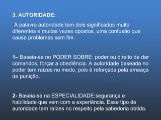3. AUTORIDADE: A palavra autoridade tem dois significados muito diferentes e muitas vezes opostos, uma confusão que causa problemas sem fim. 1–  Baseia-se no PODER SOBRE: poder ou direito de dar comandos, forçar a obediência. A autoridade baseada no poder tem raízes no medo, pois é reforçada pela ameaça de punição.  2-  Baseia-se na ESPECIALIDADE:segurança e habilidade que vem com a experiência. Esse tipo de autoridade tem raízes no respeito pela sabedoria obtida.  