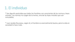 1. El individuo
* San Agustín postulaba que todos los hombres son conscientes de las normas y leyes
morales. Las normas no surgen de la mente, sino de las leyes morales que son
inmutables.
* Juan Jacobo Rousseau, según él, el hombre es esencialmente bueno, pero la vida en
sociedad lo hace malo.
 