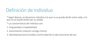 Definición de individuo
* Según Boecio, se denomina individuo a lo que no se puede dividir entre nada, o lo
que no se puede dividir por su solidez.
* Las características del individuo son:
1. Singularidad e irrepetibilidad
2. Autorrelación (relación consigo mismo)
3. Identidad personal (unidad y continuidad de la vida consciente del yo)
 