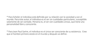 * Para Scheler el individuo está definido por su relación con la sociedad y con el
mundo. Para éste autor, el individuo es el ser sin cualidades particulares, susceptible
solamente de ser contado. Persona es, el ser con cualidades únicas, que tiene una
personalidad libre y consciente.
* Para Jean Paul Sartre, el individuo es el único ser consciente de su existencia. Cree
que el hombre primero existe en el mundo y después se define.
 
