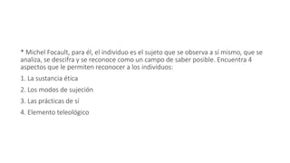 * Michel Focault, para él, el individuo es el sujeto que se observa a sí mismo, que se
analiza, se descifra y se reconoce como un campo de saber posible. Encuentra 4
aspectos que le permiten reconocer a los individuos:
1. La sustancia ética
2. Los modos de sujeción
3. Las prácticas de sí
4. Elemento teleológico
 