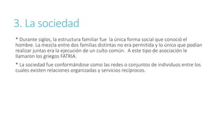 3. La sociedad
* Durante siglos, la estructura familiar fue la única forma social que conoció el
hombre. La mezcla entre dos familias distintas no era permitida y lo único que podían
realizar juntas era la ejecución de un culto común. A este tipo de asociación le
llamaron los griegos FATRIA.
* La sociedad fue conformándose como las redes o conjuntos de individuos entre los
cuales existen relaciones organizadas y servicios recíprocos.
 