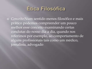  Conceito:Num sentido menos filosófico e mais
prático podemos compreender um pouco
melhor esse conceito examinando certas
condutas do nosso dia a dia, quando nos
referimos por exemplo, ao comportamento de
alguns profissionais tais como um médico,
jornalista, advogado
 