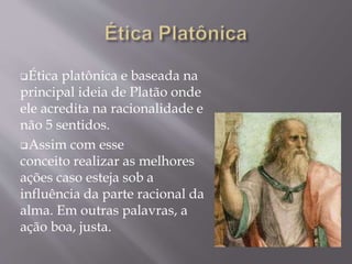 Ética platônica e baseada na
principal ideia de Platão onde
ele acredita na racionalidade e
não 5 sentidos.
Assim com esse
conceito realizar as melhores
ações caso esteja sob a
influência da parte racional da
alma. Em outras palavras, a
ação boa, justa.
 