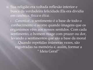 Sua religião era voltada reflexão interior e
busca da verdadeira felicidade.Ela era dividia
em canônica, física e ética.
1. Canonica:, o sentimento é a base de todo o
conhecimento e ocorre quando imagens que os
organismos vêm aos nossos sentidos. Com cada
sentimento, o homem reage com prazer ou dor,
levando a sentimentos que são a base da moral
.Quando repetidas inúmeras vezes, são
registradas na memória e, assim, formar a
" Ideia Geral’’
 