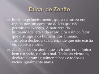  Ensinou primeiramente, que a natureza era
regida por um conjunto de leis que não
permitiam exceção. A natureza da
humanidade, era a da razão. Era o único fator
que distinguia os homens dos animais.
Também declarou sua crença de que não existia
vida após a morte.
 Zenão ensinou ainda que a virtude era o único
bem e o vício, o único mal. Todas as virtudes,
declarou, eram igualmente boas e todos os
vícios, igualmente maus.
 