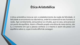 Ética Aristotélica
A ética aristotélica inicia-se com o estabelecimento da noção de felicidade. A
felicidade se encontraria na vida teórica, onde há o essencial no seu humano: a
razão. Agir corretamente, seria praticar as virtudes, que no caso, seria procurar
um ponto de equilíbrio. Assim o filosofo propôs uma ética de meio-termo, isto
é, o momento em que a pessoa conhece a si mesma e assim ela possui um
equilíbrio sobre si, o que é muito difícil de conseguir.
 