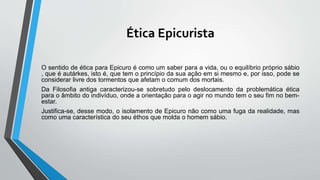 Ética Epicurista
O sentido de ética para Epicuro é como um saber para a vida, ou o equilíbrio próprio sábio
, que é autárkes, isto é, que tem o princípio da sua ação em si mesmo e, por isso, pode se
considerar livre dos tormentos que afetam o comum dos mortais.
Da Filosofia antiga caracterizou-se sobretudo pelo deslocamento da problemática ética
para o âmbito do indivíduo, onde a orientação para o agir no mundo tem o seu fim no bem-
estar.
Justifica-se, desse modo, o isolamento de Epicuro não como uma fuga da realidade, mas
como uma característica do seu éthos que molda o homem sábio.
 