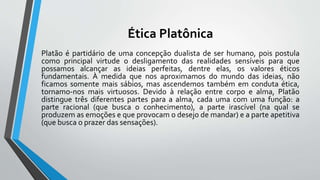 Ética Platônica
Platão é partidário de uma concepção dualista de ser humano, pois postula
como principal virtude o desligamento das realidades sensíveis para que
possamos alcançar as ideias perfeitas, dentre elas, os valores éticos
fundamentais. À medida que nos aproximamos do mundo das ideias, não
ficamos somente mais sábios, mas ascendemos também em conduta ética,
tornamo-nos mais virtuosos. Devido à relação entre corpo e alma, Platão
distingue três diferentes partes para a alma, cada uma com uma função: a
parte racional (que busca o conhecimento), a parte irascível (na qual se
produzem as emoções e que provocam o desejo de mandar) e a parte apetitiva
(que busca o prazer das sensações).
 