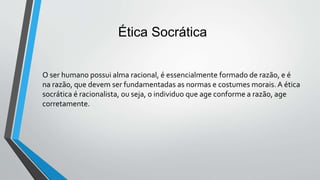 Ética Socrática
O ser humano possui alma racional, é essencialmente formado de razão, e é
na razão, que devem ser fundamentadas as normas e costumes morais. A ética
socrática é racionalista, ou seja, o individuo que age conforme a razão, age
corretamente.
 