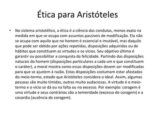 Ética para Aristóteles
• No sistema aristotélico, a ética é a ciência das condutas, menos exata na
medida em que se ocupa com assuntos passíveis de modificação. Ela não
se ocupa com aquilo que no homem é essencial e imutável, mas daquilo
que pode ser obtido por ações repetidas, disposições adquiridas ou de
hábitos que constituem as virtudes e os vícios. Seu objetivo último é
garantir ou possibilitar a conquista da felicidade. Partindo das disposições
naturais do homem (disposições particulares a cada um e que constituem
o caráter), a moral mostra como essas disposições devem ser modificadas
para que se ajustem à razão. Estas disposições costumam estar afastadas
do meio-termo, estado que Aristóteles considera o ideal. Assim, algumas
pessoas são muito tímidas, outras muito audaciosas. A virtude é o meio-
termo e o vício se dá ou na falta ou no excesso. Por exemplo: coragem é
uma virtude e seus contrários são a temeridade (excesso de coragem) e a
covardia (ausência de coragem).
 