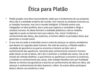 Ética para Platão
• Platão propõe uma ética transcendente, dado que o fundamento de sua proposta
ética não é a realidade empírica do mundo, nem mesmo as condutas humanas ou
as relações humanas, mas sim o mundo inteligível. O filósofo centra suas
indagações na Ideia perfeita, boa e justa que organiza a sociedade e dirige a
conduta humana. As Ideias formam a realidade platônica e são os modelos
segundo os quais os homens tem seus valores, leis, moral. Conforme o
conhecimento das ideias, das essências, o homem obtém os princípios éticos que
governam o mundo social.
• O uso reto da razão é entendido como o meio de alcançar os valores verdadeiros
que devem ser seguidos pelos homens. No mito da caverna, o filósofo expõe a
condição de ignorância na qual se encontra o homem ao lidar com o
conhecimento das aparências. Somente pelo conhecimento racional o homem
pode elevar-se até as Ideias, até o Ser e conhecer a verdade das coisas. Isto se dá
através do método dialético, o qual elimina as aparências e encontra as essências,
a verdade no conhecimento das coisas. Este método filosófico tem por finalidade
libertar os homens da ignorância e levá-los ao conhecimento de ideia em ideia, até
alcançar o conhecimento da Ideia Suprema: o Bem. As outras ideias participam
desta e devem sua existência a esta.
 
