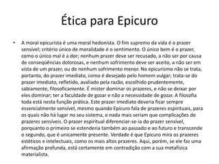Ética para Epicuro
• A moral epicurista é uma moral hedonista. O fim supremo da vida é o prazer
sensível; critério único de moralidade é o sentimento. O único bem é o prazer,
como o único mal é a dor; nenhum prazer deve ser recusado, a não ser por causa
de conseqüências dolorosas, e nenhum sofrimento deve ser aceito, a não ser em
vista de um prazer, ou de nenhum sofrimento menor. No epicurismo não se trata,
portanto, do prazer imediato, como é desejado pelo homem vulgar; trata-se do
prazer imediato, refletido, avaliado pela razão, escolhido prudentemente,
sabiamente, filosoficamente. É mister dominar os prazeres, e não se deixar por
eles dominar; ter a faculdade de gozar e não a necessidade de gozar. A filosofia
toda está nesta função prática. Este prazer imediato deveria ficar sempre
essencialmente sensível, mesmo quando Epicuro fala de prazeres espirituais, para
os quais não há lugar no seu sistema, e nada mais seriam que complicações de
prazeres sensíveis. O prazer espiritual diferenciar-se-ia do prazer sensível,
porquanto o primeiro se estenderia também ao passado e ao futuro e transcende
o segundo, que é unicamente presente. Verdade é que Epicuro mira os prazeres
estéticos e intelectuais, como os mais altos prazeres. Aqui, porém, se ele faz uma
afirmação profunda, está certamente em contradição com a sua metafísica
materialista.
 