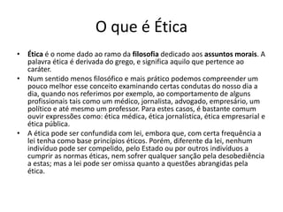 O que é Ética
• Ética é o nome dado ao ramo da filosofia dedicado aos assuntos morais. A
palavra ética é derivada do grego, e significa aquilo que pertence ao
caráter.
• Num sentido menos filosófico e mais prático podemos compreender um
pouco melhor esse conceito examinando certas condutas do nosso dia a
dia, quando nos referimos por exemplo, ao comportamento de alguns
profissionais tais como um médico, jornalista, advogado, empresário, um
político e até mesmo um professor. Para estes casos, é bastante comum
ouvir expressões como: ética médica, ética jornalística, ética empresarial e
ética pública.
• A ética pode ser confundida com lei, embora que, com certa frequência a
lei tenha como base princípios éticos. Porém, diferente da lei, nenhum
indivíduo pode ser compelido, pelo Estado ou por outros indivíduos a
cumprir as normas éticas, nem sofrer qualquer sanção pela desobediência
a estas; mas a lei pode ser omissa quanto a questões abrangidas pela
ética.
 
