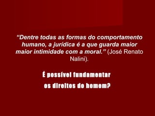 “Dentre todas as formas do comportamento
humano, a jurídica é a que guarda maior
maior intimidade com a moral.” (José Renato
Nalini)..
É possível fundamentar
os direitos do homem?