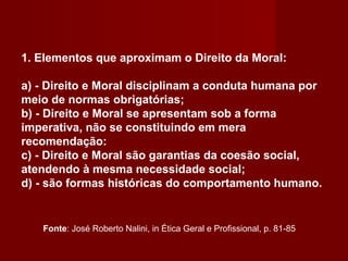 1. Elementos que aproximam o Direito da Moral:
a) - Direito e Moral disciplinam a conduta humana por
meio de normas obrigatórias;
b) - Direito e Moral se apresentam sob a forma
imperativa, não se constituindo em mera
recomendação:
c) - Direito e Moral são garantias da coesão social,
atendendo à mesma necessidade social;
d) - são formas históricas do comportamento humano.
Fonte: José Roberto Nalini, in Ética Geral e Profissional, p. 81-85
