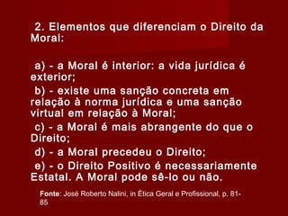 2. Elementos que diferenciam o Direito da
Moral:
a) - a Moral é interior: a vida jurídica é
exterior;
b) - existe uma sanção concreta em
relação à norma jurídica e uma sanção
virtual em relação à Moral;
c) - a Moral é mais abrangente do que o
Direito;
d) - a Moral precedeu o Direito;
e) - o Direito Positivo é necessariamente
Estatal. A Moral pode sê-lo ou não.
Fonte: José Roberto Nalini, in Ética Geral e Profissional, p. 81-
85
